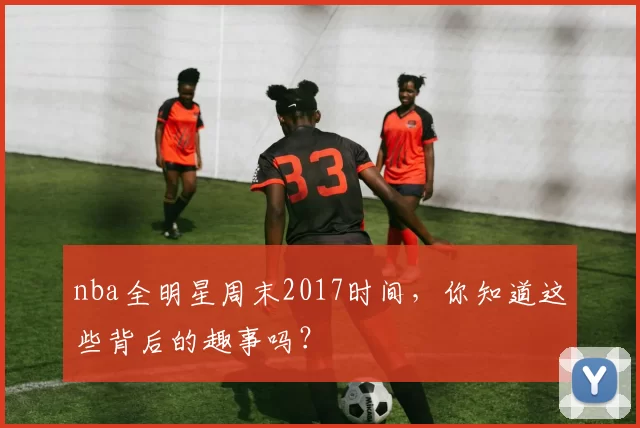 nba全明星周末2017时间，你知道这些背后的趣事吗？