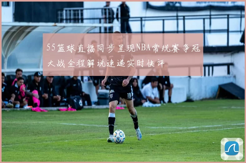55篮球直播同步呈现NBA常规赛争冠大战全程解说速递实时快评