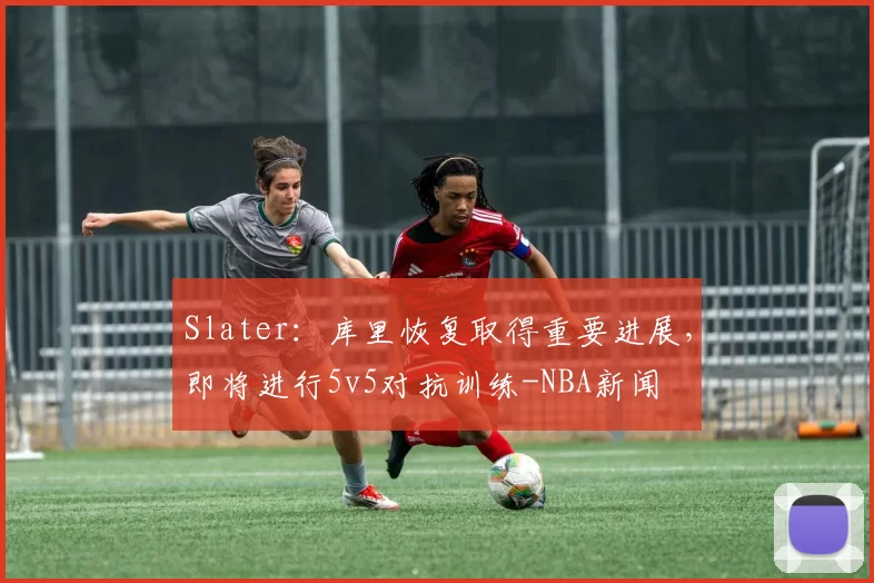 Slater：库里恢复取得重要进展，即将进行5v5对抗训练-NBA新闻