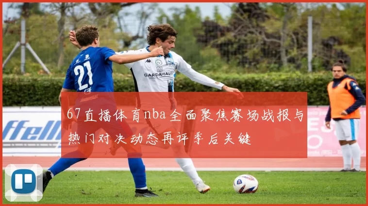 67直播体育nba全面聚焦赛场战报与热门对决动态再评季后关键