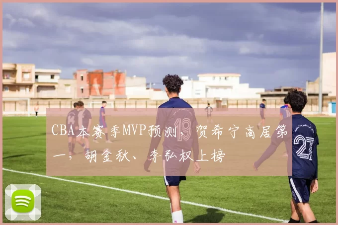 CBA本赛季MVP预测，贺希宁高居第一，胡金秋、李弘权上榜