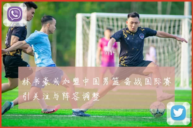 林书豪或加盟中国男篮 备战国际赛引关注与阵容调整