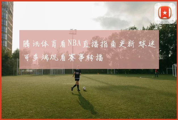 腾讯体育看NBA直播指南更新 球迷可多端观看赛事转播