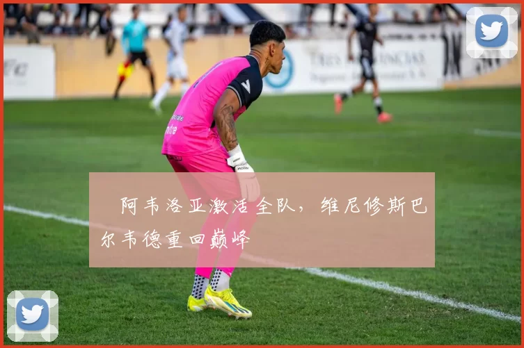 ​阿韦洛亚激活全队，维尼修斯巴尔韦德重回巅峰