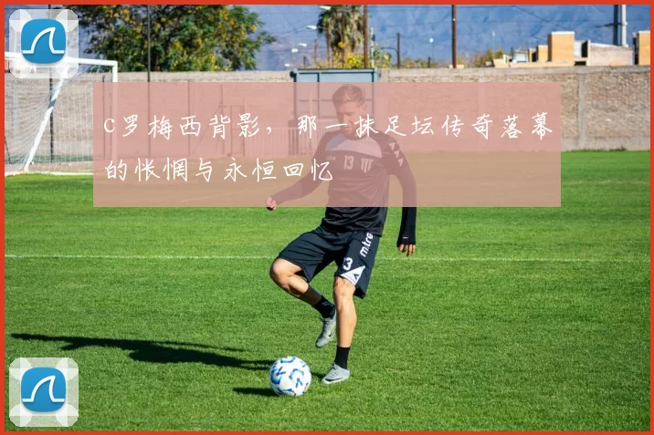 c罗梅西背影，那一抹足坛传奇落幕的怅惘与永恒回忆