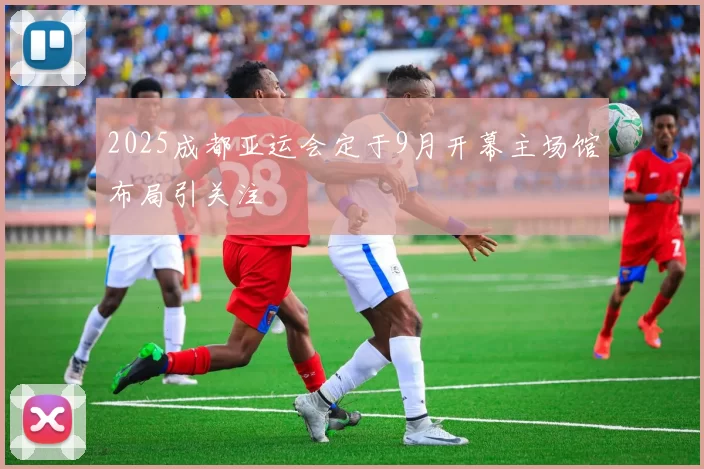 2025成都亚运会定于9月开幕主场馆布局引关注