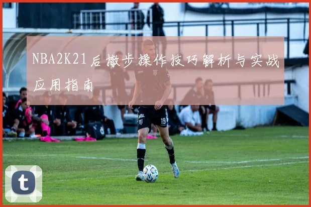 NBA2K21后撤步操作技巧解析与实战应用指南