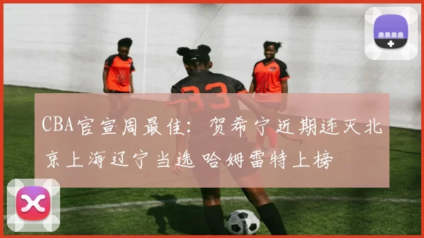 CBA官宣周最佳：贺希宁近期连灭北京上海辽宁当选 哈姆雷特上榜