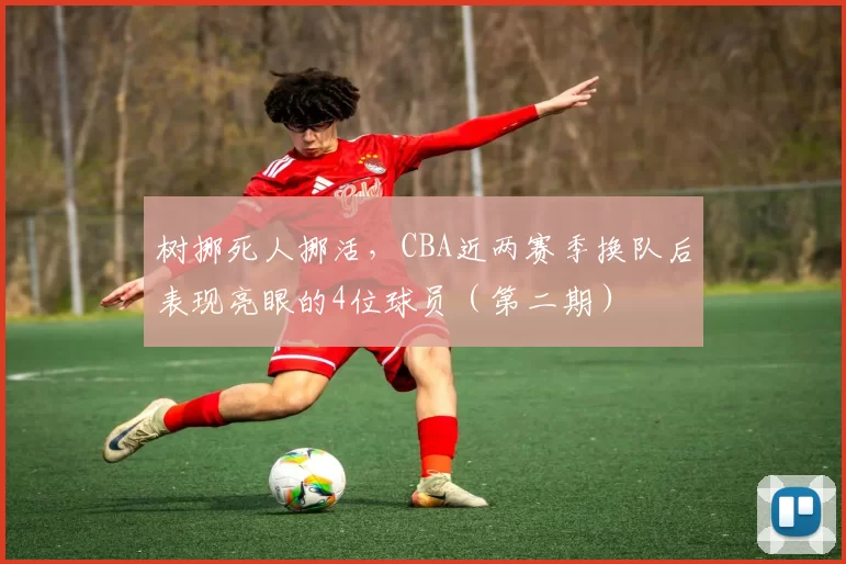 树挪死人挪活,CBA近两赛季换队后表现亮眼的4位球员(第二期)