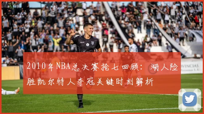 2010年NBA总决赛抢七回顾：湖人险胜凯尔特人夺冠关键时刻解析