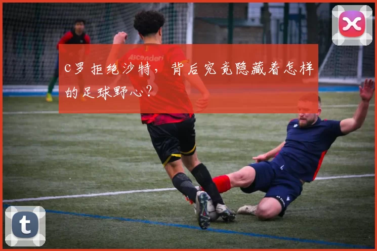 c罗拒绝沙特，背后究竟隐藏着怎样的足球野心？