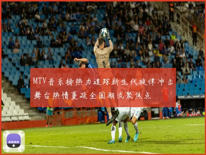 MTV音乐榜热力追踪新生代旋律冲击舞台热情蔓延全国潮流聚焦点