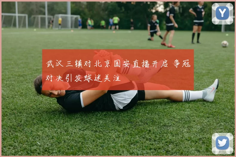 武汉三镇对北京国安直播开启 争冠对决引发球迷关注