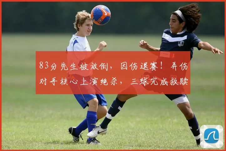83分先生被放倒，因伤退赛！弄伤对手核心上演绝杀，三球完成救赎