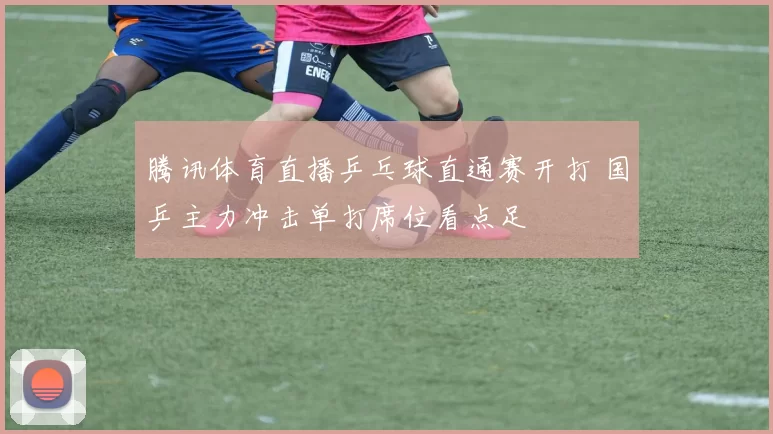 腾讯体育直播乒乓球直通赛开打 国乒主力冲击单打席位看点足