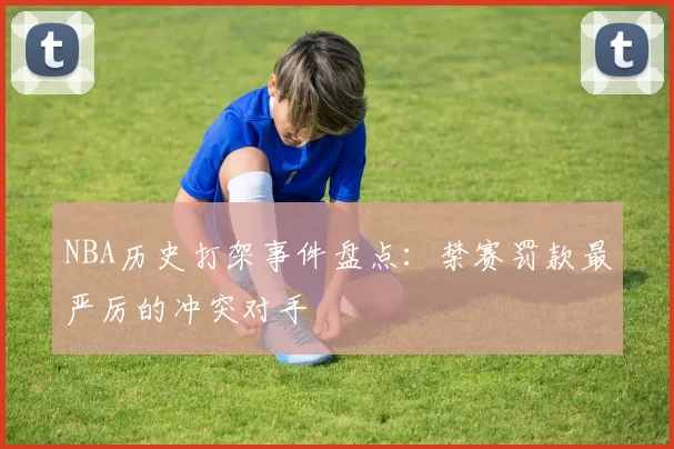 NBA历史打架事件盘点：禁赛罚款最严厉的冲突对手