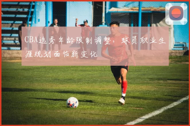 CBA选秀年龄限制调整，球员职业生涯规划面临新变化