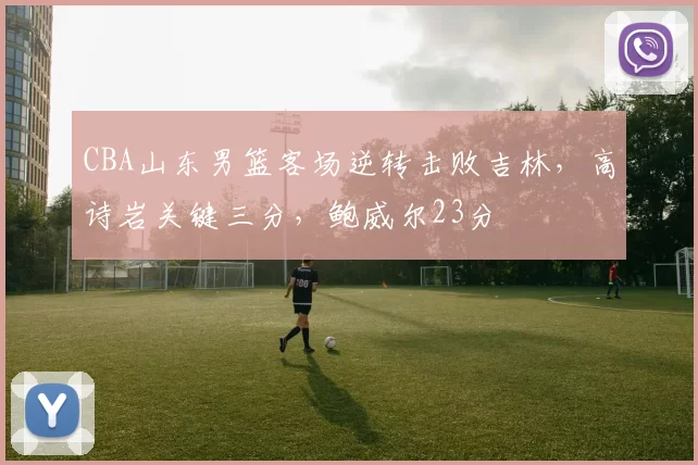 CBA山东男篮客场逆转击败吉林，高诗岩关键三分，鲍威尔23分