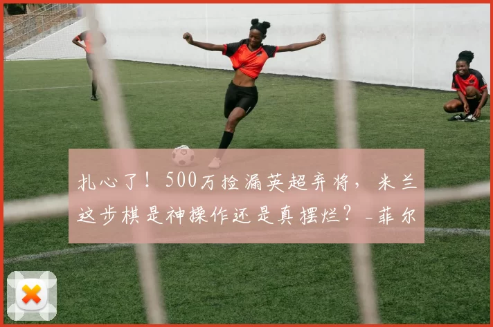扎心了！500万捡漏英超弃将，米兰这步棋是神操作还是真摆烂？_菲尔克鲁格_中锋_交易