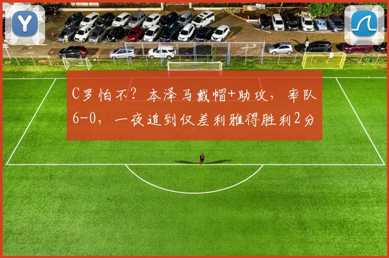 C罗怕不？本泽马戴帽+助攻，率队6-0，一夜追到仅差利雅得胜利2分