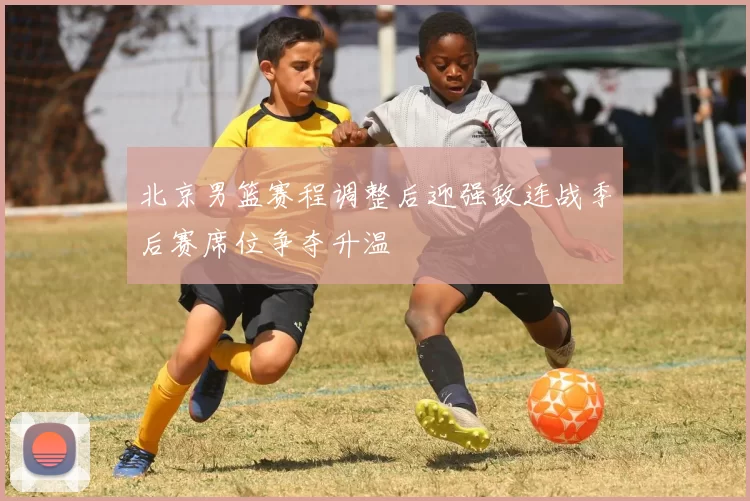 北京男篮赛程调整后迎强敌连战季后赛席位争夺升温