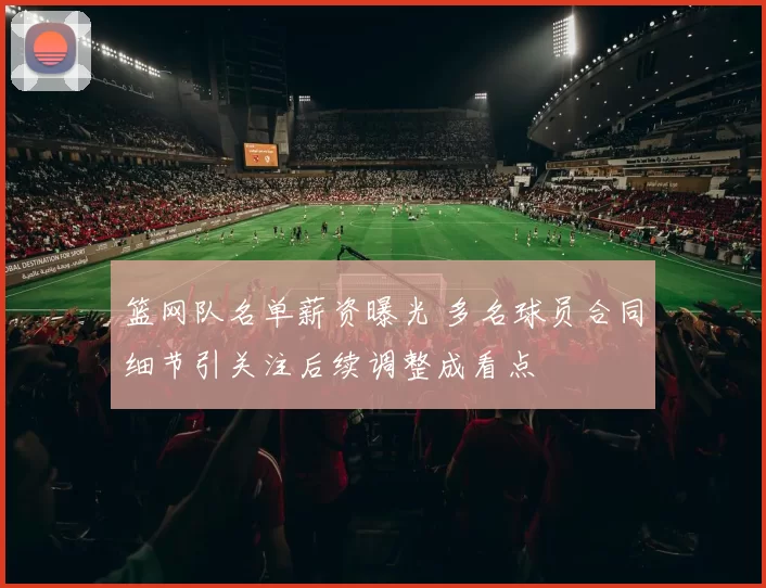 篮网队名单薪资曝光 多名球员合同细节引关注后续调整成看点