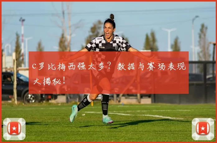 c罗比梅西强太多？数据与赛场表现大揭秘！