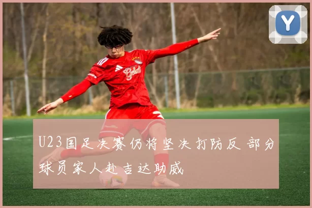 U23国足决赛仍将坚决打防反 部分球员家人赴吉达助威