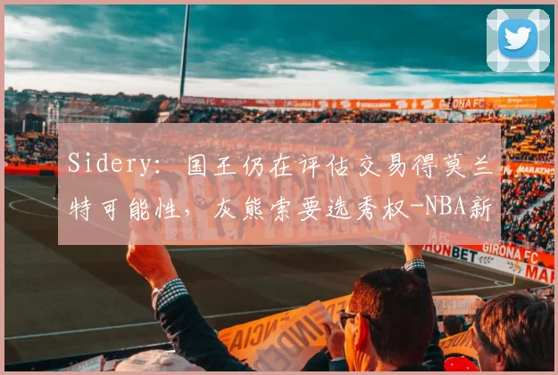 Sidery：国王仍在评估交易得莫兰特可能性，灰熊索要选秀权-NBA新闻
