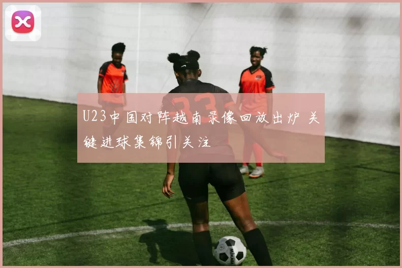 U23中国对阵越南录像回放出炉 关键进球集锦引关注