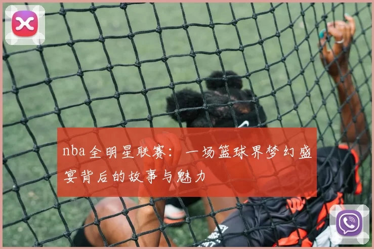 nba全明星联赛：一场篮球界梦幻盛宴背后的故事与魅力