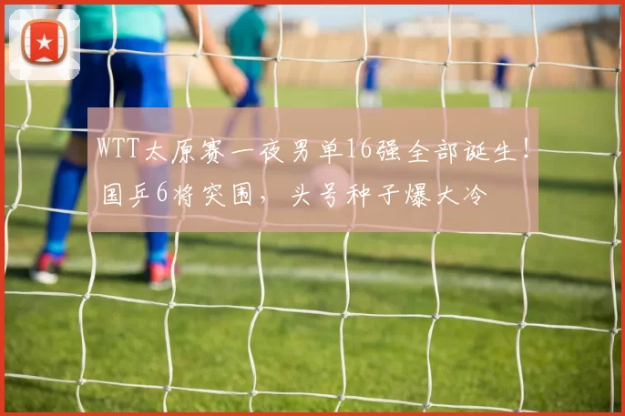 WTT太原赛一夜男单16强全部诞生！国乒6将突围，头号种子爆大冷