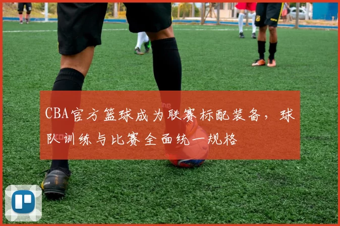 CBA官方篮球成为联赛标配装备，球队训练与比赛全面统一规格