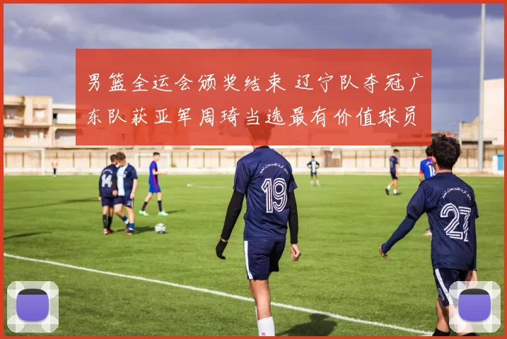 男篮全运会颁奖结束 辽宁队夺冠广东队获亚军周琦当选最有价值球员