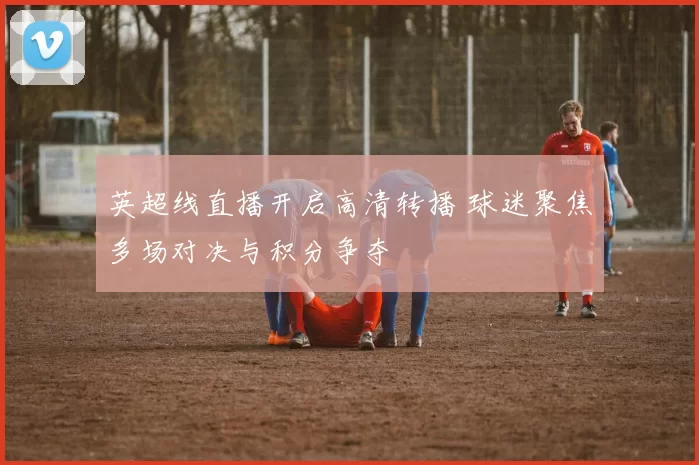 英超线直播开启高清转播 球迷聚焦多场对决与积分争夺