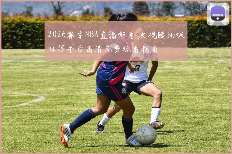 2026赛季NBA直播哪看 央视腾讯咪咕等平台高清免费观看指南