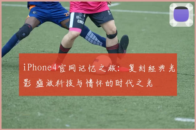 iPhone4官网记忆之旅：复刻经典光影 盛放科技与情怀的时代之光