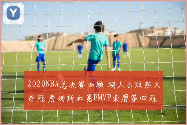 2020NBA总决赛回顾 湖人击败热火夺冠 詹姆斯加冕FMVP荣膺第四冠