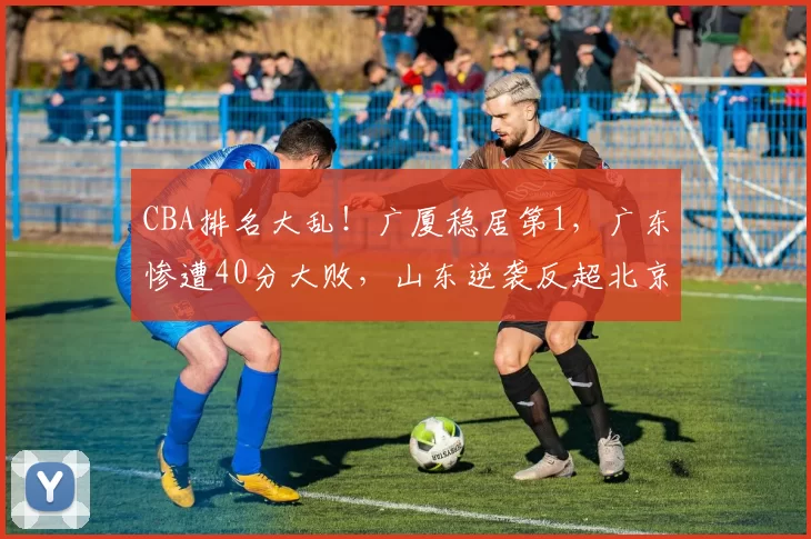 CBA排名大乱！广厦稳居第1，广东惨遭40分大败，山东逆袭反超北京