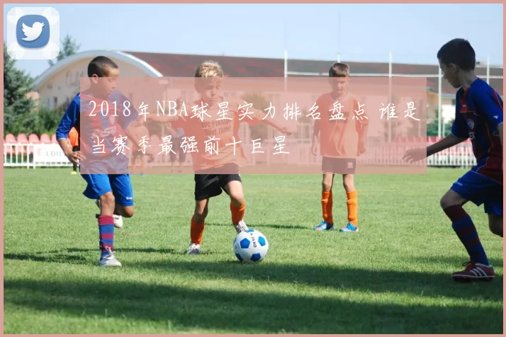 2018年NBA球星实力排名盘点 谁是当赛季最强前十巨星