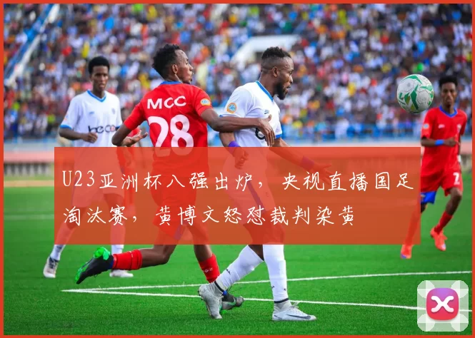 U23亚洲杯八强出炉，央视直播国足淘汰赛，黄博文怒怼裁判染黄