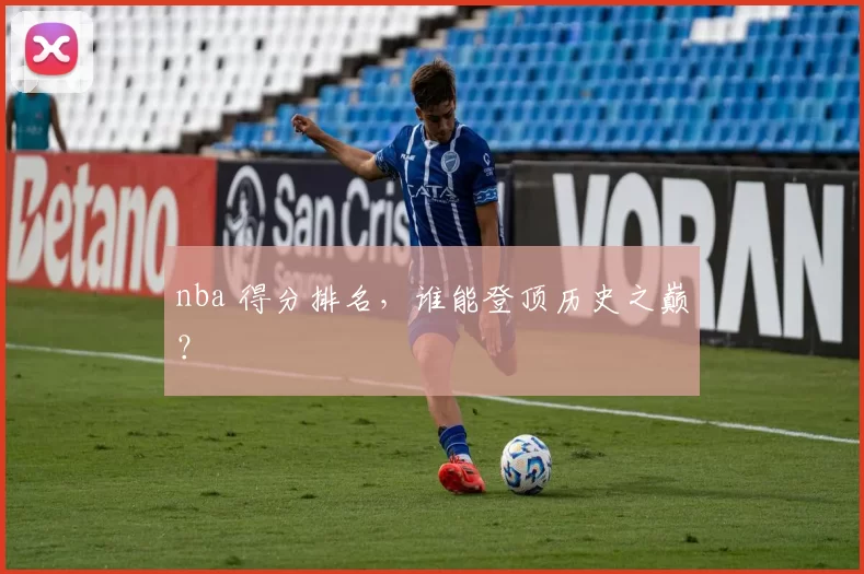nba 得分排名，谁能登顶历史之巅？