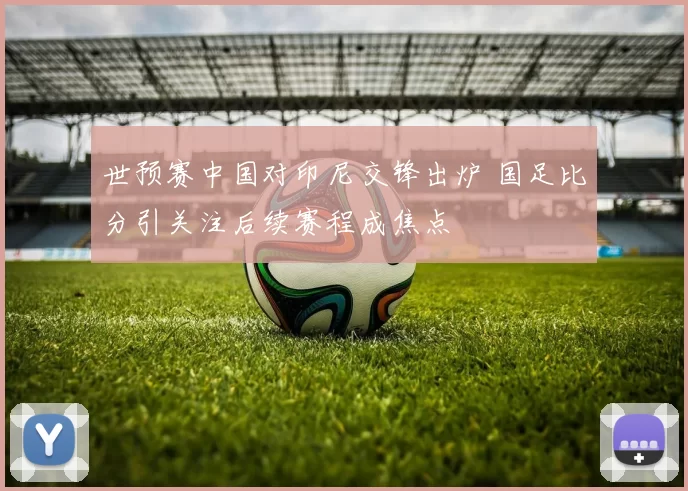 世预赛中国对印尼交锋出炉 国足比分引关注后续赛程成焦点