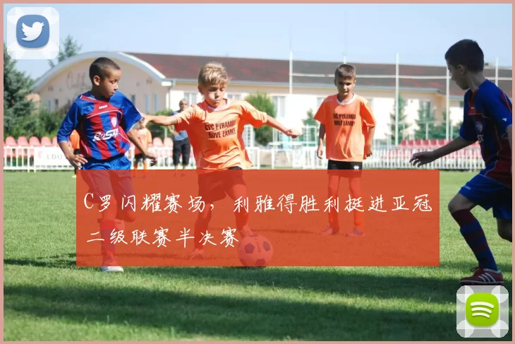 C罗闪耀赛场，利雅得胜利挺进亚冠二级联赛半决赛