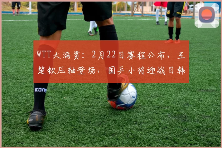 WTT大满贯：2月22日赛程公布，王楚钦压轴登场，国乒小将迎战日韩强敌