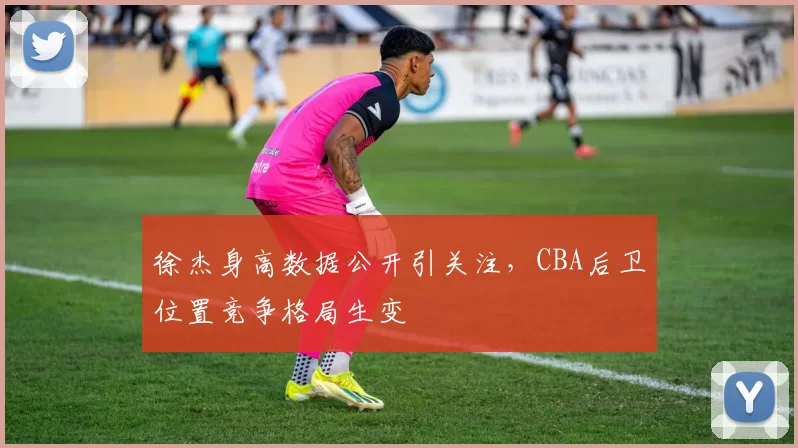 徐杰身高数据公开引关注，CBA后卫位置竞争格局生变