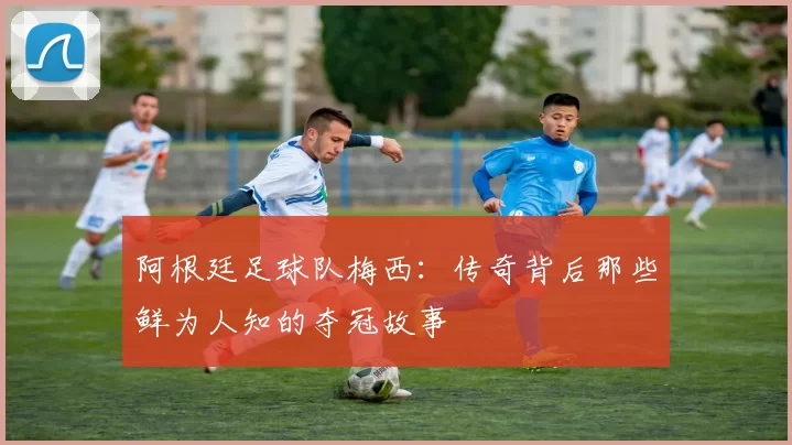 阿根廷足球队梅西：传奇背后那些鲜为人知的夺冠故事