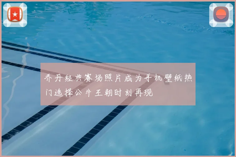 乔丹经典赛场照片成为手机壁纸热门选择公牛王朝时刻再现