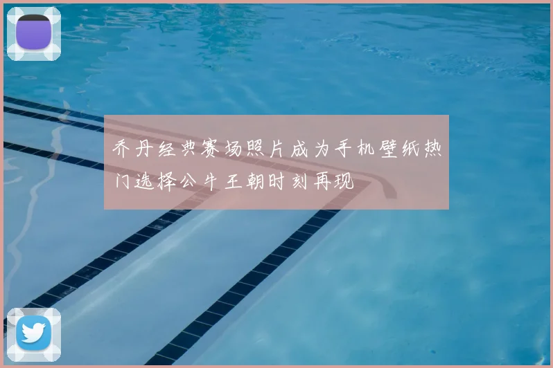 乔丹经典赛场照片成为手机壁纸热门选择公牛王朝时刻再现