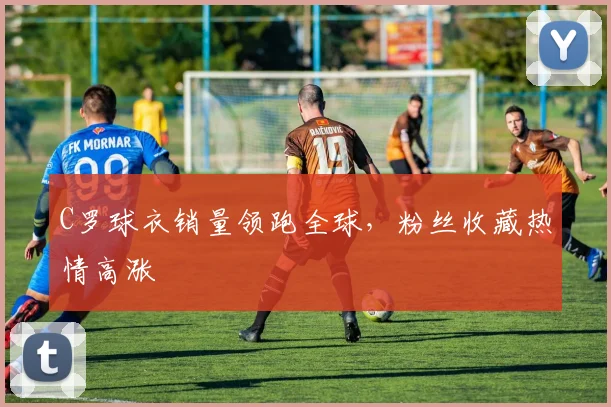C罗球衣销量领跑全球,粉丝收藏热情高涨